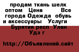 продам ткань шелк оптом › Цена ­ 310 - Все города Одежда, обувь и аксессуары » Услуги   . Бурятия респ.,Улан-Удэ г.